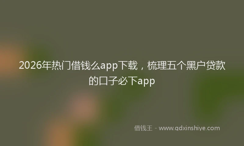 2026年热门借钱么app下载，梳理五个黑户贷款的口子必下app