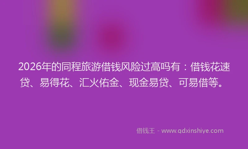 2026年的同程旅游借钱风险过高吗有：借钱花速贷、易得花、汇火佑金、现金易贷、可易借等。