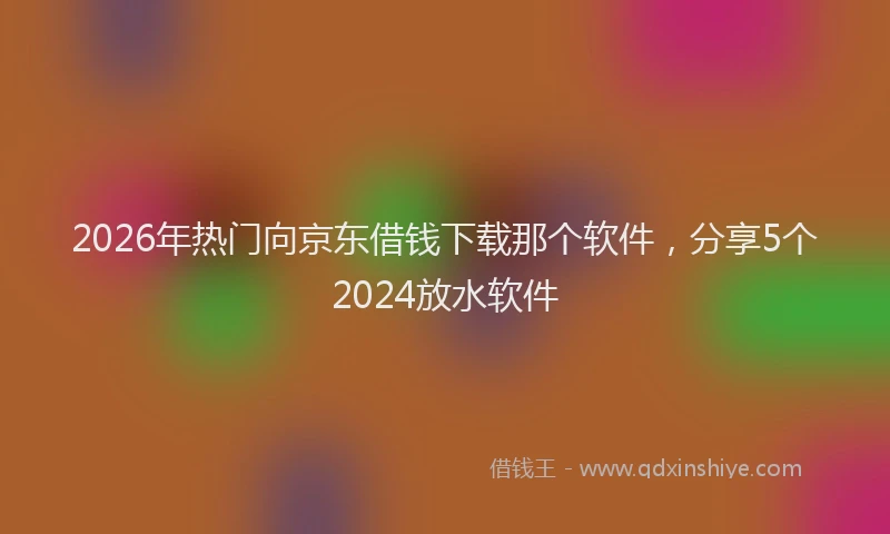 2026年热门向京东借钱下载那个软件，分享5个2024放水软件