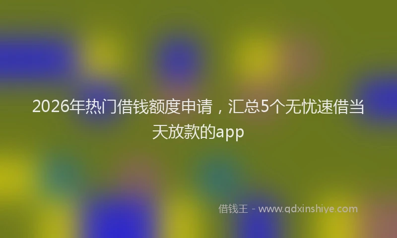 2026年热门借钱额度申请，汇总5个无忧速借当天放款的app