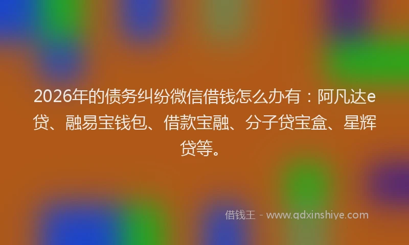 2026年的债务纠纷微信借钱怎么办有：阿凡达e贷、融易宝钱包、借款宝融、分子贷宝盒、星辉贷等。