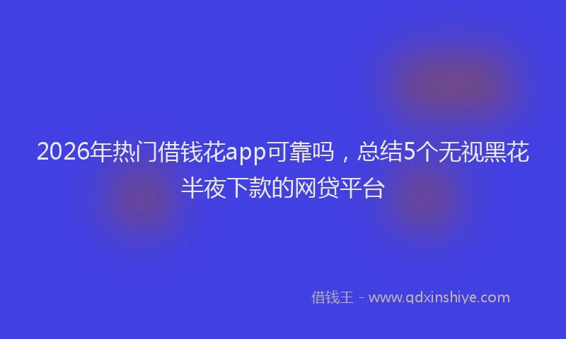 2026年热门借钱花app可靠吗，总结5个无视黑花半夜下款的网贷平台