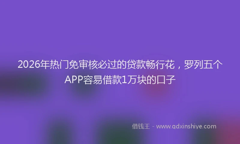 2026年热门免审核必过的贷款畅行花，罗列五个APP容易借款1万块的口子