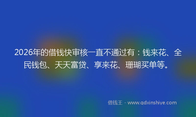 2026年的借钱快审核一直不通过有：钱来花、全民钱包、天天富贷、享来花、珊瑚买单等。