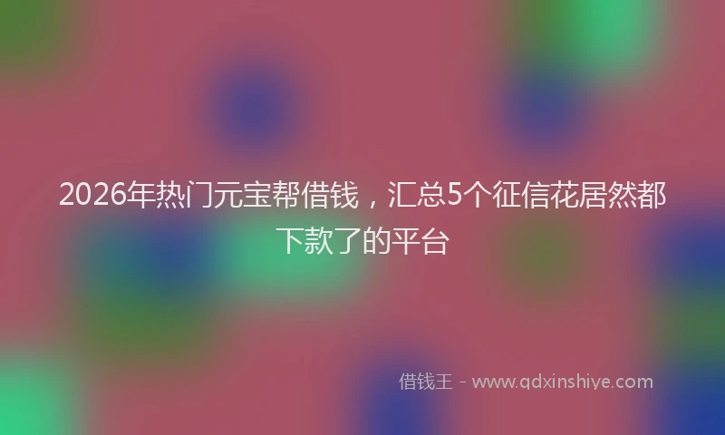 2026年热门元宝帮借钱，汇总5个征信花居然都下款了的平台