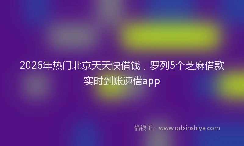 2026年热门北京天天快借钱，罗列5个芝麻借款实时到账速借app