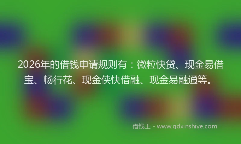 2026年的借钱申请规则有：微粒快贷、现金易借宝、畅行花、现金侠快借融、现金易融通等。