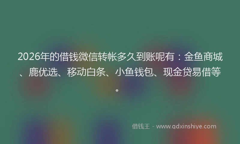 2026年的借钱微信转帐多久到账呢有：金鱼商城、鹿优选、移动白条、小鱼钱包、现金贷易借等。