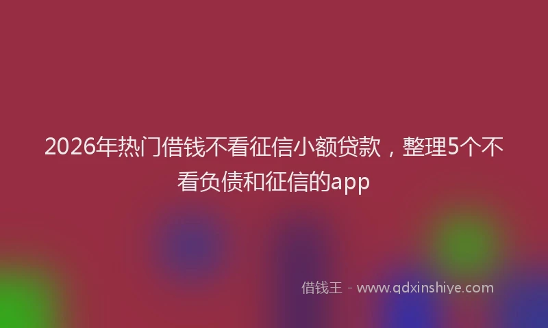 2026年热门借钱不看征信小额贷款，整理5个不看负债和征信的app