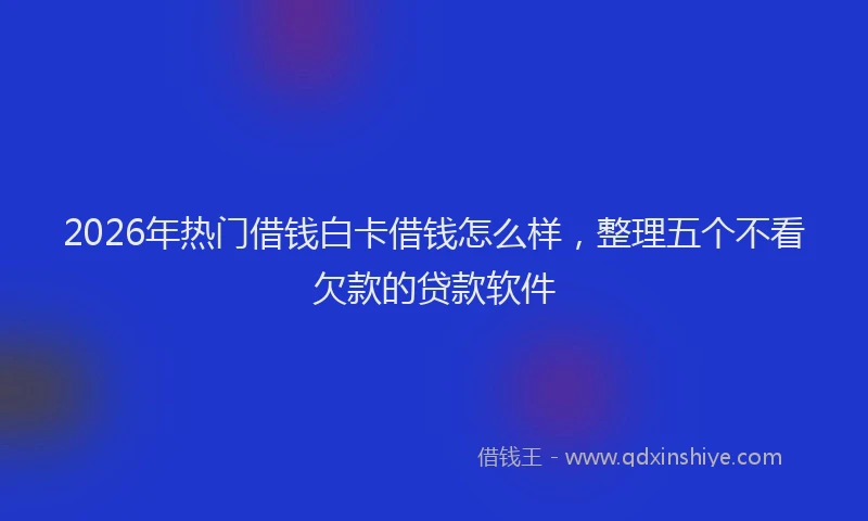 2026年热门借钱白卡借钱怎么样，整理五个不看欠款的贷款软件
