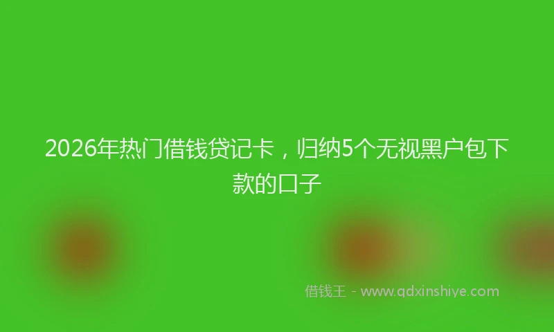 2026年热门借钱贷记卡，归纳5个无视黑户包下款的口子