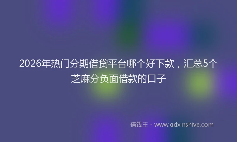 2026年热门分期借贷平台哪个好下款，汇总5个芝麻分负面借款的口子