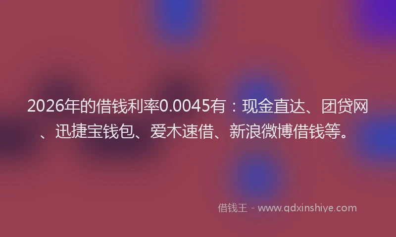 2026年的借钱利率0.0045有：现金直达、团贷网、迅捷宝钱包、爱木速借、新浪微博借钱等。