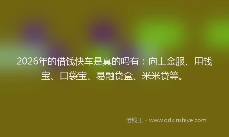 2026年的借钱快车是真的吗有：向上金服、用钱宝、口袋宝、易融贷盒、米米贷等。