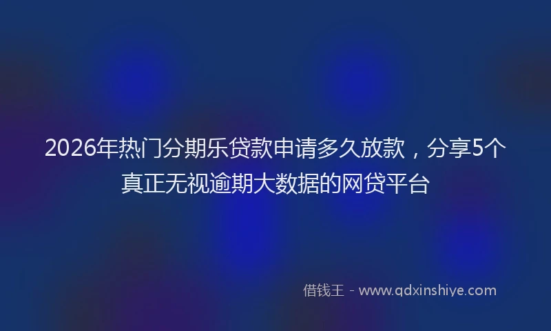 2026年热门分期乐贷款申请多久放款，分享5个真正无视逾期大数据的网贷平台