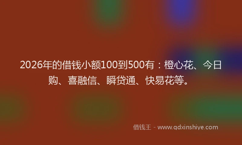 2026年的借钱小额100到500有：橙心花、今日购、喜融信、瞬贷通、快易花等。