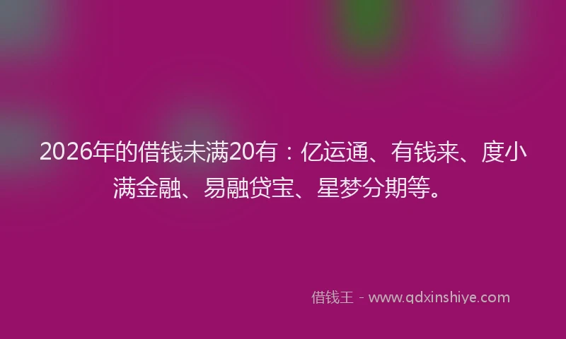 2026年的借钱未满20有：亿运通、有钱来、度小满金融、易融贷宝、星梦分期等。