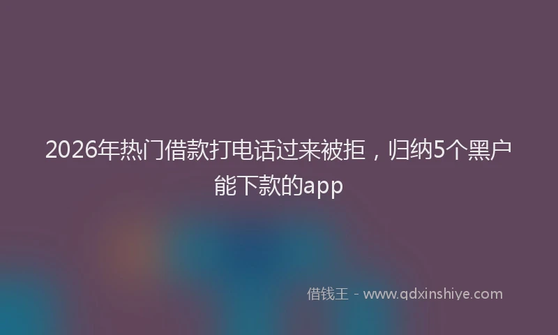 2026年热门借款打电话过来被拒，归纳5个黑户能下款的app