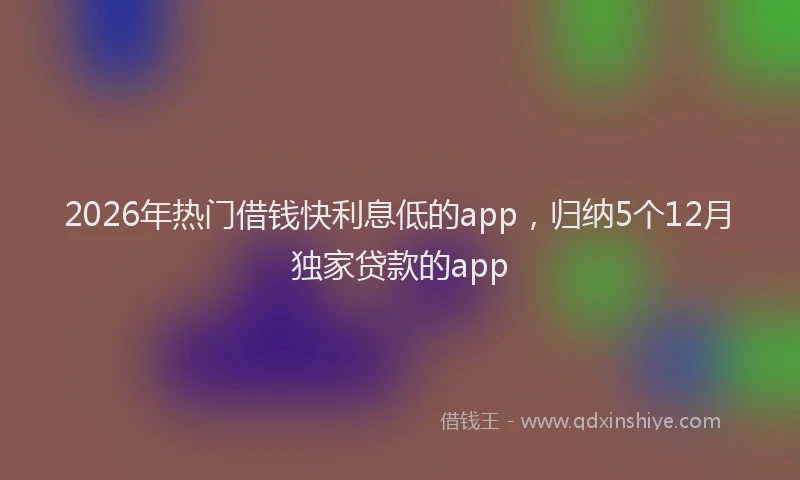 2026年热门借钱快利息低的app，归纳5个12月独家贷款的app