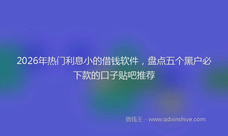 2026年热门利息小的借钱软件，盘点五个黑户必下款的口子贴吧推荐
