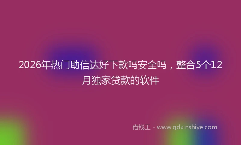 2026年热门助信达好下款吗安全吗，整合5个12月独家贷款的软件