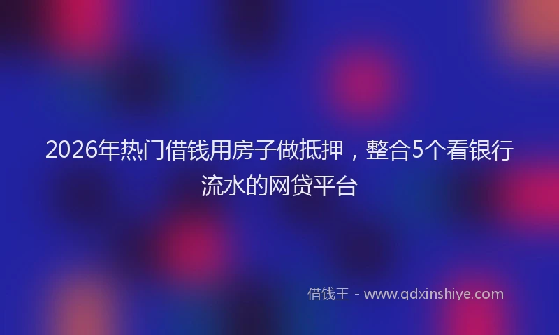 2026年热门借钱用房子做抵押，整合5个看银行流水的网贷平台