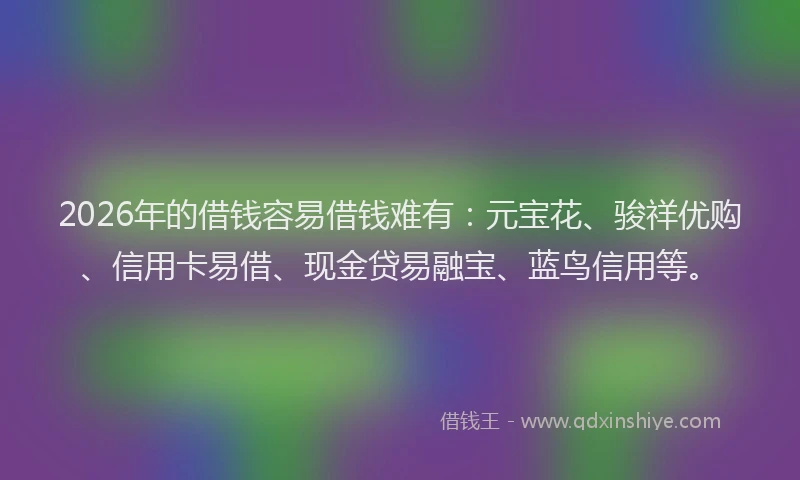 2026年的借钱容易借钱难有：元宝花、骏祥优购、信用卡易借、现金贷易融宝、蓝鸟信用等。