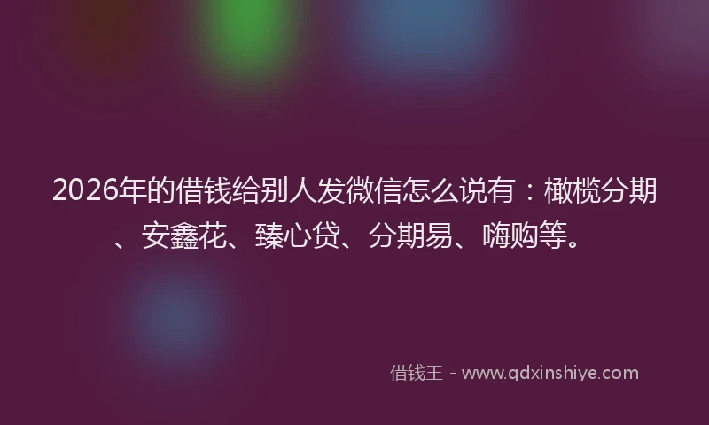 2026年的借钱给别人发微信怎么说有：橄榄分期、安鑫花、臻心贷、分期易、嗨购等。