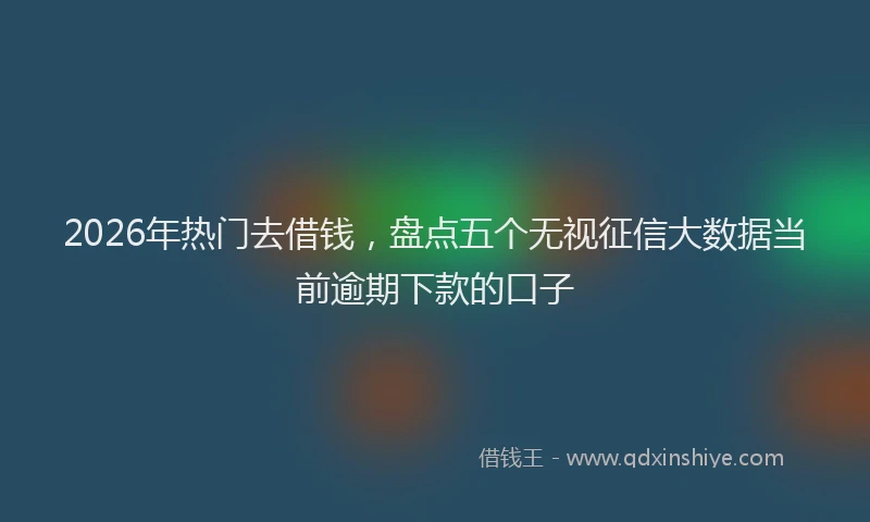 2026年热门去借钱，盘点五个无视征信大数据当前逾期下款的口子