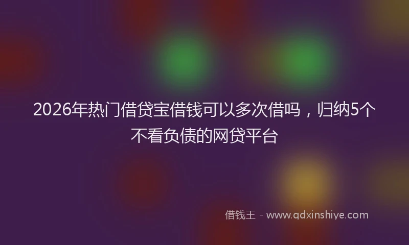 2026年热门借贷宝借钱可以多次借吗，归纳5个不看负债的网贷平台