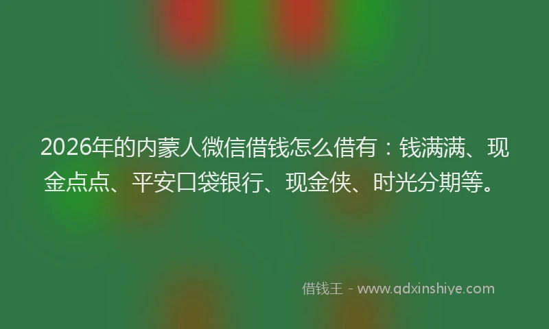 2026年的内蒙人微信借钱怎么借有：钱满满、现金点点、平安口袋银行、现金侠、时光分期等。