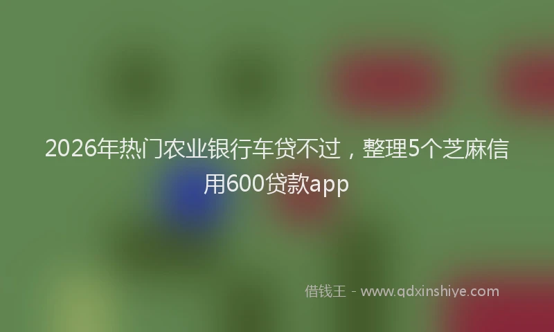 2026年热门农业银行车贷不过，整理5个芝麻信用600贷款app