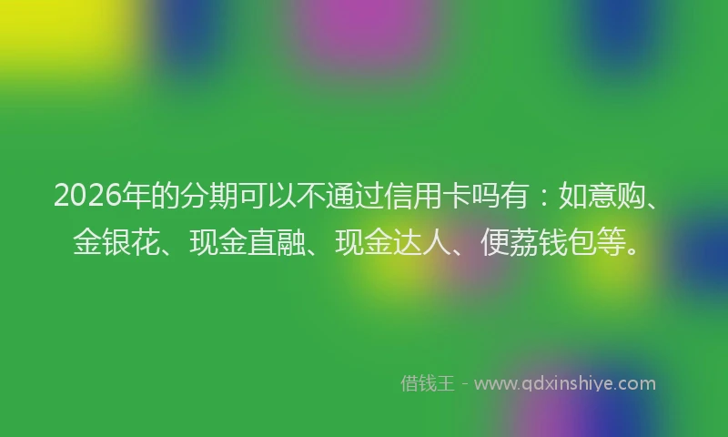 2026年的分期可以不通过信用卡吗有：如意购、金银花、现金直融、现金达人、便荔钱包等。