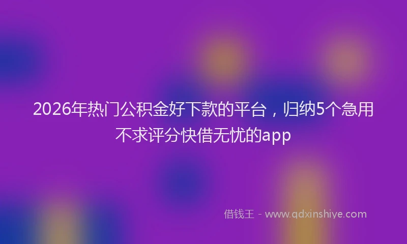 2026年热门公积金好下款的平台，归纳5个急用不求评分快借无忧的app