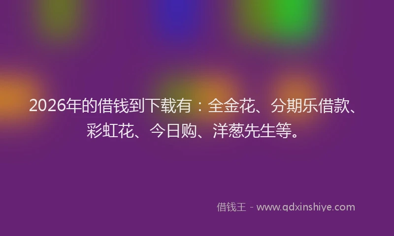 2026年的借钱到下载有：全金花、分期乐借款、彩虹花、今日购、洋葱先生等。