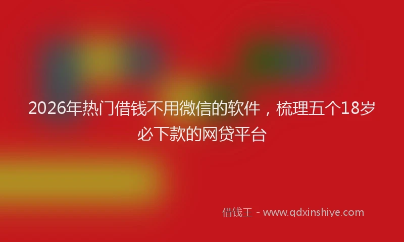 2026年热门借钱不用微信的软件，梳理五个18岁必下款的网贷平台