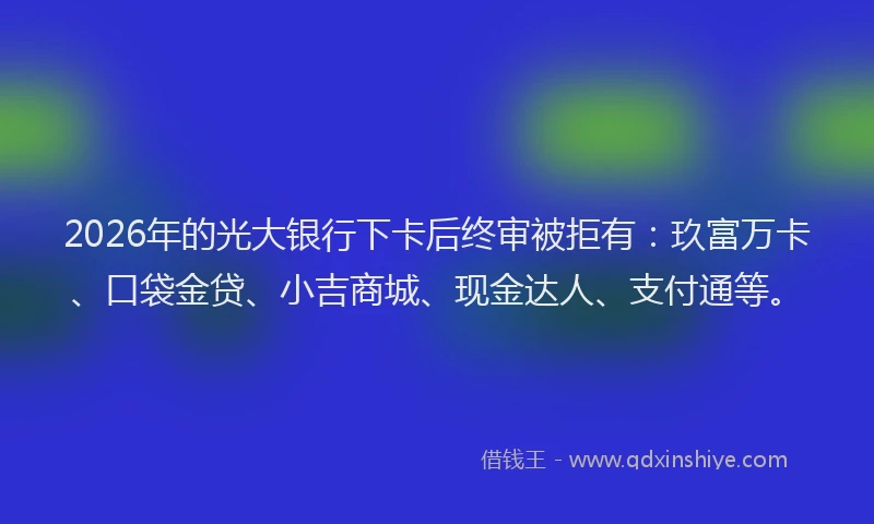 2026年的光大银行下卡后终审被拒有：玖富万卡、口袋金贷、小吉商城、现金达人、支付通等。