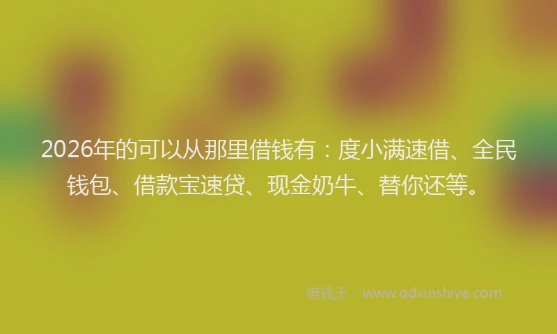 2026年的可以从那里借钱有：度小满速借、全民钱包、借款宝速贷、现金奶牛、替你还等。