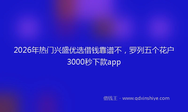 2026年热门兴盛优选借钱靠谱不，罗列五个花户3000秒下款app