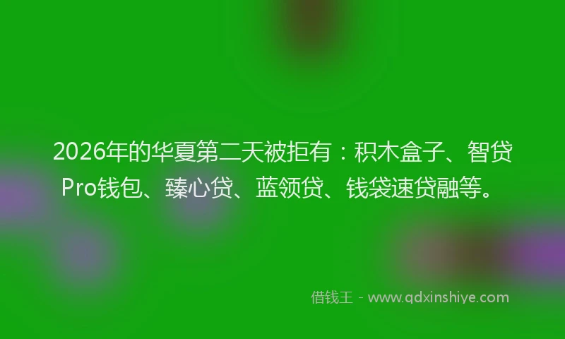 2026年的华夏第二天被拒有：积木盒子、智贷Pro钱包、臻心贷、蓝领贷、钱袋速贷融等。