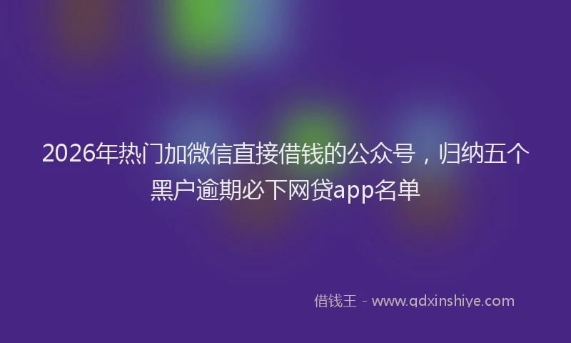 2026年热门加微信直接借钱的公众号，归纳五个黑户逾期必下网贷app名单