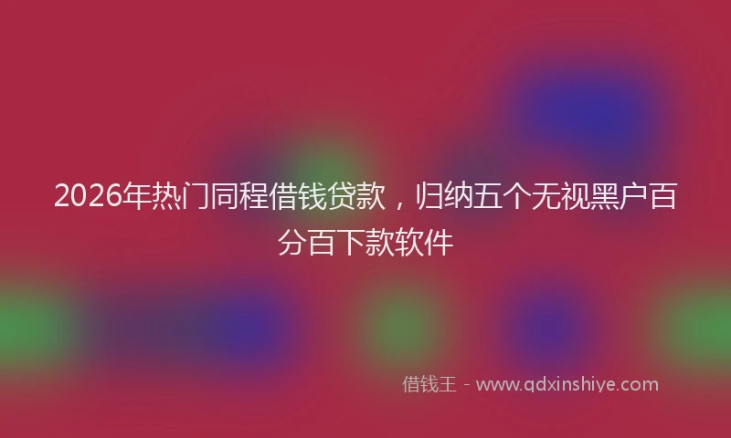 2026年热门同程借钱贷款，归纳五个无视黑户百分百下款软件