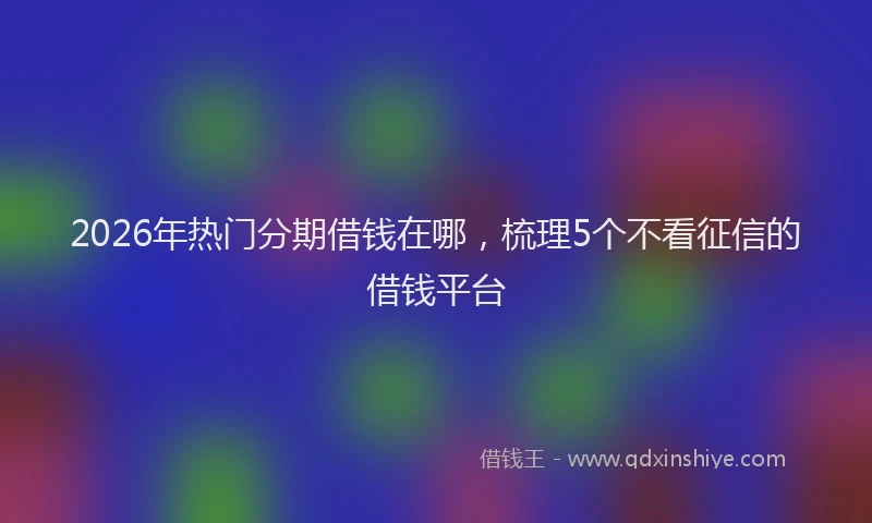 2026年热门分期借钱在哪，梳理5个不看征信的借钱平台