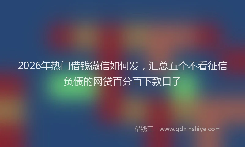 2026年热门借钱微信如何发，汇总五个不看征信负债的网贷百分百下款口子