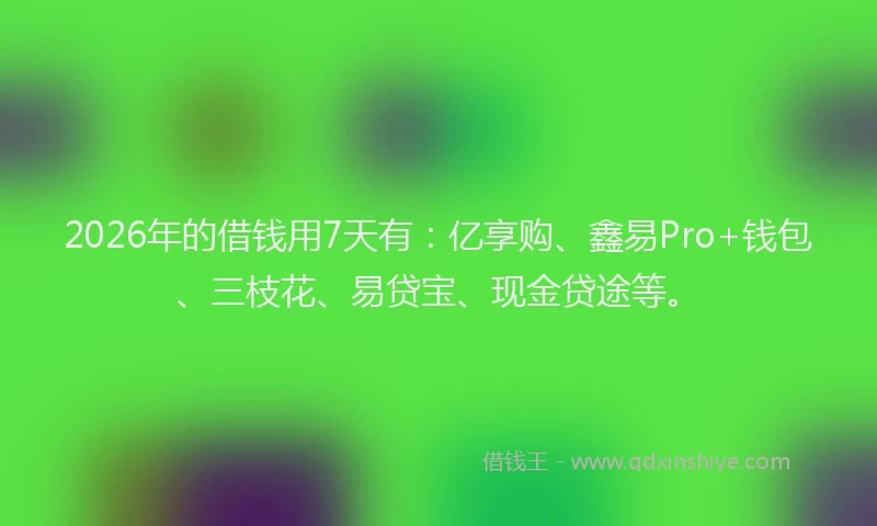 2026年的借钱用7天有：亿享购、鑫易Pro+钱包、三枝花、易贷宝、现金贷途等。