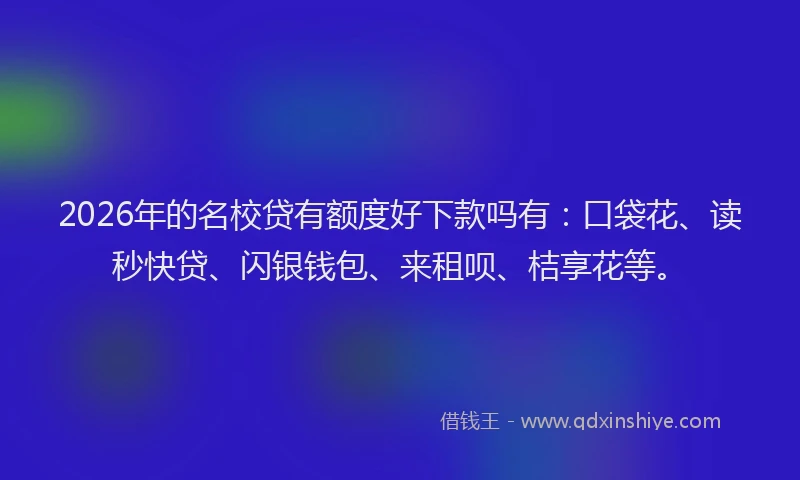 2026年的名校贷有额度好下款吗有：口袋花、读秒快贷、闪银钱包、来租呗、桔享花等。