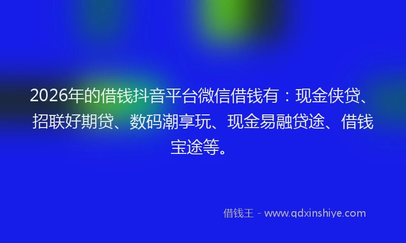 2026年的借钱抖音平台微信借钱有：现金侠贷、招联好期贷、数码潮享玩、现金易融贷途、借钱宝途等。