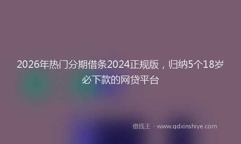 2026年热门分期借条2024正规版，归纳5个18岁必下款的网贷平台