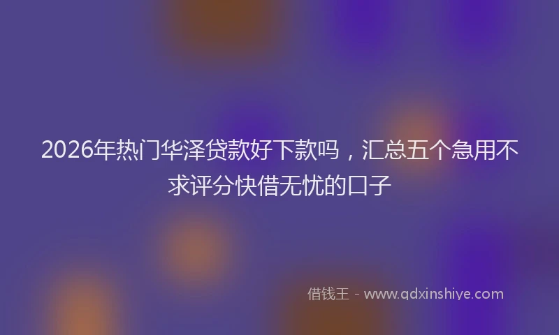 2026年热门华泽贷款好下款吗，汇总五个急用不求评分快借无忧的口子