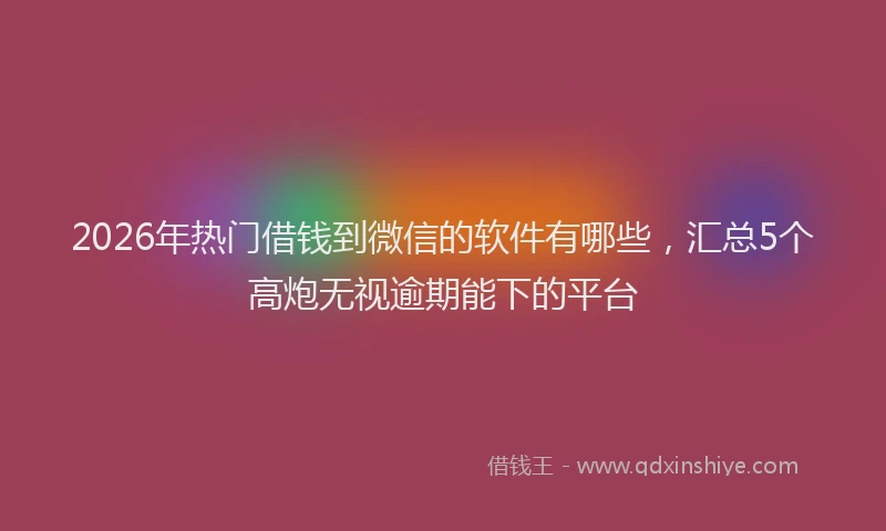 2026年热门借钱到微信的软件有哪些，汇总5个高炮无视逾期能下的平台